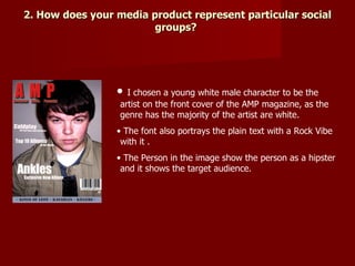 2. How does your media product represent particular social
                        groups?




                 •  I chosen a young white male character to be the
                  artist on the front cover of the AMP magazine, as the
                  genre has the majority of the artist are white.
                 • The font also portrays the plain text with a Rock Vibe
                  with it .
                 • The Person in the image show the person as a hipster
                  and it shows the target audience.
 