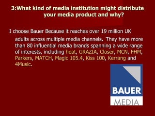 3:What kind of media institution might distribute
           your media product and why?


I choose Bauer Because it reaches over 19 million UK
   adults across multiple media channels. They have more
   than 80 influential media brands spanning a wide range
   of interests, including heat, GRAZIA, Closer, MCN, FHM,
   Parkers, MATCH, Magic 105.4, Kiss 100, Kerrang and
   4Music.
 