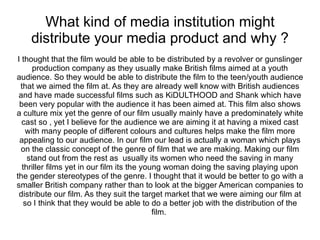 What kind of media institution might
    distribute your media product and why ?
I thought that the film would be able to be distributed by a revolver or gunslinger
      production company as they usually make British films aimed at a youth
audience. So they would be able to distribute the film to the teen/youth audience
 that we aimed the film at. As they are already well know with British audiences
 and have made successful films such as KiDULTHOOD and Shank which have
 been very popular with the audience it has been aimed at. This film also shows
a culture mix yet the genre of our film usually mainly have a predominately white
  cast so , yet I believe for the audience we are aiming it at having a mixed cast
   with many people of different colours and cultures helps make the film more
 appealing to our audience. In our film our lead is actually a woman which plays
 on the classic concept of the genre of film that we are making. Making our film
    stand out from the rest as usually its women who need the saving in many
  thriller films yet in our film its the young woman doing the saving playing upon
the gender stereotypes of the genre. I thought that it would be better to go with a
smaller British company rather than to look at the bigger American companies to
 distribute our film. As they suit the target market that we were aiming our film at
   so I think that they would be able to do a better job with the distribution of the
                                            film.
 