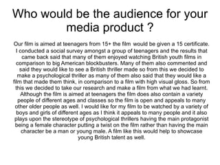 Who would be the audience for your
        media product ?
Our film is aimed at teenagers from 15+ the film would be given a 15 certificate.
  I conducted a social survey amongst a group of teenagers and the results that
     came back said that many of them enjoyed watching British youth films in
  comparison to big American blockbusters. Many of them also commented and
    said they would like to see a British thriller made so from this we decided to
   make a psychological thriller as many of them also said that they would like a
film that made them think, in comparison to a film with high visual gloss. So from
  this we decided to take our research and make a film from what we had learnt.
    Although the film is aimed at teenagers the film does also contain a variety
   people of different ages and classes so the film is open and appeals to many
 other older people as well. I would like for my film to be watched by a variety of
  boys and girls of different ages as I think it appeals to many people and it also
 plays upon the stereotype of psychological thrillers having the main protagonist
 being a female character putting a twist on the film rather than having the main
     character be a man or young male. A film like this would help to showcase
                             young British talent as well.
 