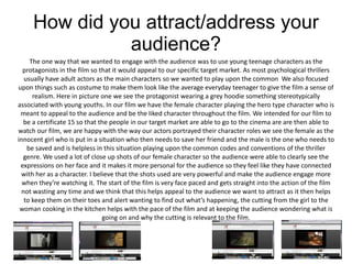How did you attract/address your
               audience?
     The one way that we wanted to engage with the audience was to use young teenage characters as the
  protagonists in the film so that it would appeal to our specific target market. As most psychological thrillers
   usually have adult actors as the main characters so we wanted to play upon the common We also focused
upon things such as costume to make them look like the average everyday teenager to give the film a sense of
      realism. Here in picture one we see the protagonist wearing a grey hoodie something stereotypically
associated with young youths. In our film we have the female character playing the hero type character who is
 meant to appeal to the audience and be the liked character throughout the film. We intended for our film to
  be a certificate 15 so that the people in our target market are able to go to the cinema are are then able to
watch our film, we are happy with the way our actors portrayed their character roles we see the female as the
innocent girl who is put in a situation who then needs to save her friend and the male is the one who needs to
    be saved and is helpless in this situation playing upon the common codes and conventions of the thriller
  genre. We used a lot of close up shots of our female character so the audience were able to clearly see the
 expressions on her face and it makes it more personal for the audience so they feel like they have connected
  with her as a character. I believe that the shots used are very powerful and make the audience engage more
  when they’re watching it. The start of the film is very face paced and gets straight into the action of the film
  not wasting any time and we think that this helps appeal to the audience we want to attract as it then helps
   to keep them on their toes and alert wanting to find out what’s happening, the cutting from the girl to the
 woman cooking in the kitchen helps with the pace of the film and at keeping the audience wondering what is
                                going on and why the cutting is relevant to the film.
 