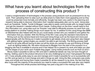 What have you learnt about technologies from the
     process of constructing this product ?
 I used a conglomeration of technologies in the process using products such as powerpoint to do my
   work. Then uploading them to sites such as slide-share to make them more appealing and so they
   could be presented more formally and efficiently. Google has been very useful in the planning and
  research being able to discover information that I needed adequately plan out my work. Using sites
such as Facebook, Twitter, Tumblr & Blogger I was able to easily communicate with my target market
   and get the research I needed without much hassle. Cutting down on the time I would need to find
 this information out, using sites such as Youtube I was able to efficiently process my work from one
media platform to another making things much easier for me. In addition to this using things like BBM
 on Blackberries also helped with this as you could easily contact who you needed to and gather the
    information that you needed. With the filming of the film I was using the standard instruments for
     filming such as the camera tripod and mono-pod Using things such as the tripod and mono-pod
 helped greatly with the filming as it made it possible to get steady shots and using them also helped
    with getting higher canted angles you wouldn’t be able to get normally. The filming process itself
   proved to be quite difficult having to plan out all the shots you wanted to use and thinking of things
      such as lighting battery life. We were introduced to Blogger from the start of the process it is a
blogging site that is available to anyone and it has helped me to present my work and helps you plan
 out the stages of your work upon multiple blog pages. Using media products such as final cut and I-
     Movie made it possible to edit our film and add in additional details we may not have thought of
having. Getting used to the product did prove to be very challenging but once I had grasped the hang
 of it, it was actually pretty easy to use and manage and it made it possible for us to successfully edit
our film and go back to it and change and add in things as well. Using the Mac computers was pretty
 easy and simple and having them made it possible for all the research to be done, the fact that they
also come with the majority of the products you need to make a successful film was also very helpful.
           Throughout this whole process technology has paid a big part in the making of our film.
 