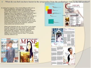 


In making the magazine, I have learnt different skills such as
     photo manipulation, techniques like filtering and
     changing the colour of a photo and comparing different
     genres - this is helpful so you can differentiate a pop
     magazine from a rock magazine. In my preliminary task I
     didn't do as much editing and arranging, whereas in
     my actual magazine, I did a lot of editing to my images to
     make them look eye-catching as possible and make it
     look professional. My layouts also improved, and by
     looking at different layouts of classical magazine on the
     internet, this helped me a lot. Furthermore I used a house
     style/colour that would suit the magazine, instead of
     using random and unrelated colours.
     What I also learned to do are, ways of how I can arrange
     the puffs, anchorage text, buzz words etc, additionally
     make the magazine more appealing by adding banners
     that promote the magazine - Free CD, adding the
     magazine's website address, and decorating it too by
     adding a lime-coloured circle on 'Issue 1' to instantly
     catch the audience's eye.
 