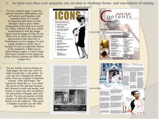 
                 

      For my contents page, I used the
     typical essentials subheadings such
         as Features and Regulars, and
          separated them so it would
        be organized and easier to look
         through. I had to put a white-
     background at the back so it would
     be visible, without it the text colour
        would blend in with the image.
    Again I put an image of Gigi for my
      front cover to show how important
        and exclusive this interview is.
    Furthermore on two images, I've put
        a page number on them; this is
    because it's also an important feature
        of the magazine. I didn't put an
     editors blog as again, I want to keep
     that sense of peace in the magazine
    (Pop or Rock contents are filled with
                  images etc.)
                 

     For my Article, I put an Image on
      both pages; the font size was 9 to
     make it seem like a real article. As
       you can see I changed the House
    styles, from my original to feminine
        colours - Pink and Purple. The
     reason for doing this is - is to relate
      the article to her and also because
    she's dressed in pink and purple, and
    maybe in some way this can deduce
      her personality (Elegant, girly and
     sweet). I've also put quotes on both
     images, of what she's saying which
    directs it to the audience. This quote
       is helpful as people can tell what
              type of person she is
 