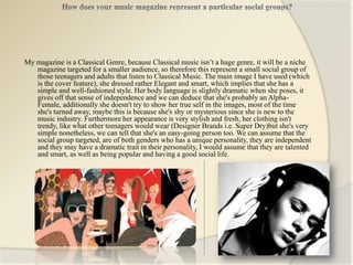 My magazine is a Classical Genre, because Classical music isn’t a huge genre, it will be a niche
   magazine targeted for a smaller audience, so therefore this represent a small social group of
   those teenagers and adults that listen to Classical Music. The main image I have used (which
   is the cover feature), she dressed rather Elegant and smart, which implies that she has a
   simple and well-fashioned style. Her body language is slightly dramatic when she poses, it
   gives off that sense of independence and we can deduce that she's probably an Alpha-
   Female, additionally she doesn't try to show her true self in the images, most of the time
   she's turned away, maybe this is because she's shy or mysterious since she is new to the
   music industry. Furthermore her appearance is very stylish and fresh, her clothing isn't
   trendy, like what other teenagers would wear (Designer Brands i.e. Super Dry)but she's very
   simple nonetheless, we can tell that she's an easy-going person too. We can assume that the
   social group targeted, are of both genders who has a unique personality, they are independent
   and they may have a dramatic trait in their personality, I would assume that they are talented
   and smart, as well as being popular and having a good social life.
 