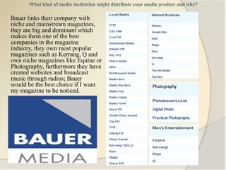 Bauer links their company with
niche and mainstream magazines,
they are big and dominant which
makes them one of the best
companies in the magazine
industry, they own most popular
magazines such as Kerrang, Q and
own niche magazines like Equine or
Photography, furthermore they have
created websites and broadcast
music through radios; Bauer
would be the best choice if I want
my magazine to be noticed.
 