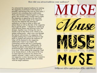 I've attracted the targeted audience by making
the magazine as persuasive and classical as
possible, and because this was my first issue, I
wanted to do something that would entice
them; also because Classical genre is a Niche
genre, this would mean I would want to make
the magazine as appealing to the specified
audience. The main image of my magazine
was my key material into drawing in
audiences, as it has to relate to them and
attract them as well as the title of the magazine
has to suit the genre – I did this by coming up
with different names and different styles and
designs. Another way of doing this was to
mount a CD on the front cover, which is my
unique selling point - other ways was through
the typical conventions of a magazine, this
includes putting buzz words (Exclusive) and
puffs to explain and inform the audience of
what will be featured in the magazine,
additionally I had to use simple, but
contrasting colours and use it consistently
throughout my magazine. Additionally, by
editing the photos and making them more
professional this would attract the audience
even more. When making the magazine I had
to be formal about it, in the sense of the way
it’s been laid out, however my article was
slightly informal. I didn’t want to look as if
my magazine is strict, because I also wanted to
make the magazine modern and try to relate
with the target audience.
 