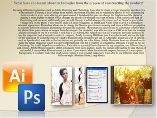 By using different programmes such as Adobe Illustrator and Photoshop, I was able to create a proper magazine and show it a
      wide audience. I learned a lot of things from mainly Photoshop, it helped me to manipulate photos as well as enhancing
        them to make it seem more alluring and professional. I found out that you can change the brightness of the photo by
        making it more lighter or darker which changes the mood of it whether you want to make it look serious and dark or
       illuminating and innocent, additionally you can add filters to it which changes the colour such as 'Sepia' to give it that
        vintage look on the photo if you want to make a Classic Magazine, or 'Black and White' filter to give it a dramatic or
    saturated appearance. Photoshop allows me to change the Photo to give it more meaning and show a different perspective
     to connote different emotions and feelings towards the audience. Photoshop also allowed me to edit photos whether they
    are photos from your camera or images from the internet. For example I was able to extract a CD Cover from the internet
      and put an image on top of it to make it look like a CD Album, this helped me a lot as I wanted to persuade audience to
     buy the magazine, and a barcode to make it complete, finally by using 1001fonts.com I was able to edit and use the font
     for my magazine by using the erase or wand to highlight areas needed to get rid of. Although I didn't use a lot of options
     such as Spot-healer I was able to find out its use and probably use it for future. Adobe Illustrator however allowed me to
      make the actual magazine which was more important and vital for a creation of a magazine, although it wasn't as fun as
     Photoshop. But it still helped me nonetheless; I was able to try out different layouts for my magazine, use different fonts
   and colours. All the things needed to differ a magazine from just a picture. Lastly my camera allowed me to take photos of
        my model; I learned that Mise-en-scene is a must if you want to show location and purpose, because if it was a plain
      background, it wouldn’t make that much sense (unless it was a model magazine). I was able to use different shots from
                                             different angle (Medium Shots, Long-Shots).
 