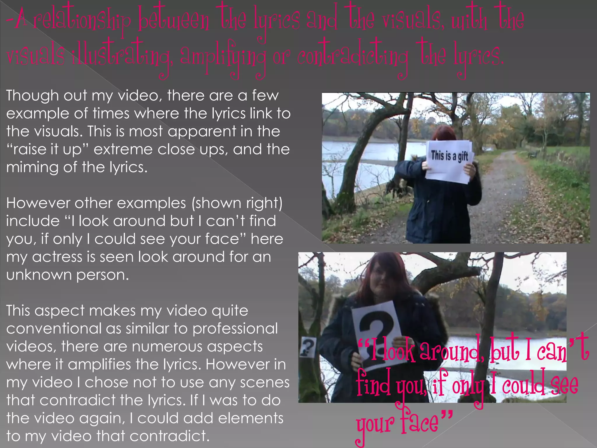 -A relationship between the lyrics and the visuals, with the
visuals illustrating, amplifying or contradicting the lyrics.
Though out my video, there are a few
example of times where the lyrics link to
the visuals. This is most apparent in the
“raise it up” extreme close ups, and the
miming of the lyrics.

However other examples (shown right)
include “I look around but I can’t find
you, if only I could see your face” here
my actress is seen look around for an
unknown person.

This aspect makes my video quite
conventional as similar to professional
videos, there are numerous aspects
where it amplifies the lyrics. However in
                                             “I look around, but I can’t
my video I chose not to use any scenes
that contradict the lyrics. If I was to do
                                             find you, if only I could see
the video again, I could add elements
to my video that contradict.
                                             your face”
 