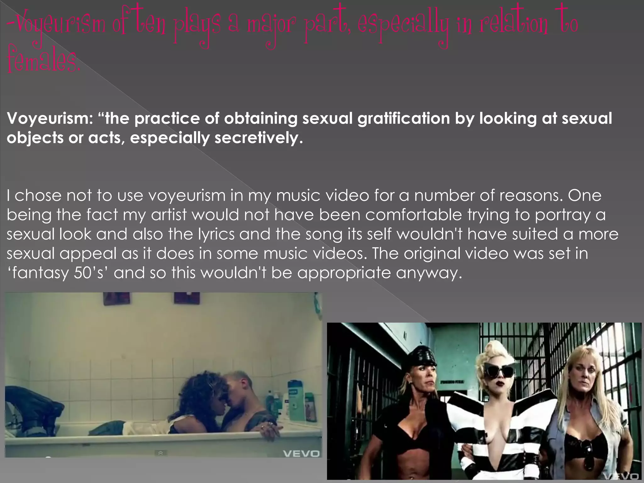 -Voyeurism often plays a major part, especially in relation to
females.
Voyeurism: “the practice of obtaining sexual gratification by looking at sexual
objects or acts, especially secretively.


I chose not to use voyeurism in my music video for a number of reasons. One
being the fact my artist would not have been comfortable trying to portray a
sexual look and also the lyrics and the song its self wouldn't have suited a more
sexual appeal as it does in some music videos. The original video was set in
‘fantasy 50’s’ and so this wouldn't be appropriate anyway.
 