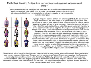 Evaluation: Question 2 – How does your media product represent particular social
                                                           group?
          Media represents particular social groups in many ways. For example: magazines can represent
           social groups through using colour, fonts, language, camera-work, mise en scene, editing and
            advertisements. I took these into account when creating my magazine so I can represent the
                                                particular social group

                                              My target magazine is aimed for male and females aged 16-25, this is a fairly wide
                                                  target audience but I feel many people of all ages listen to rap and grime. The
                                             photograph on my front cover shows my artist in mid-performance, the artist doesn’t
                                              appear to be pulling any type of facial expression, the artist is wearing a hat, and a
                                             ‘Nike’ t-shirt. This is a typical look for an artist of this genre, additionally this clothing
                                              choice is common in the fans of rap/grime. The image on my contents page shows
                                            ‘Hostyle Flow’ pulling a serious facial expression, this presents him as ‘hard’’ which is
                                                   a look which grime artists tend to go for, this is because they care a lot about
                                                 reputation. This shot is a low angle which presents the artist as dominant. The
                                               photograph on my double page spread is a close up of my artist, the lights in the
                                              background resemble stars, which represents hope; my whole article is about how
                                            anyone can make it in the grime scene, therefore my image links to the content of my
                                               article. The advertisements I used for my magazine relate to music , clothing, this
                                             relates to my title ‘Urban Weekly’; I thought the word urban links to clothing and self
                                                image, which is what the fanatics of this genre aswell as the artists care about. I
                                            decided to use a graffiti type font for the title, it is common that graffiti artists also like
                                                              the genre of this magazine, as it is cool and futuristic.


Overall, I would say my magazine doesn’t present my social group as really positive, although I doubt their would be a negative
  view from any outsiders of this music. Everyone has their own opinions of tastes of music and magazines, therefore people
     cannot judge from something which is not in their interest. Additionally, grime artists present themselves as notorious,
  rebellious and hard. This is the image they try to look, therefore the readers of my magazine will aspire to be like the artist,
therefore will share the same views and try to look the same. This supports Hartley’s theory of aspiration, readers will aspire to
                                         be like the celebrity as a result of their interest.
 