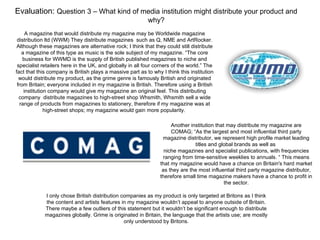 Evaluation: Question 3 – What kind of media institution might distribute your product and
                                                           why?
      A magazine that would distribute my magazine may be Worldwide magazine
 distribution ltd (WWM) They distribute magazines such as Q, NME and ArtRocker.
 Although these magazines are alternative rock; I think that they could still distribute
    a magazine of this type as music is the sole subject of my magazine. “The core
    business for WWMD is the supply of British published magazines to niche and
 specialist retailers here in the UK, and globally in all four corners of the world.” The
fact that this company is British plays a massive part as to why I think this institution
  would distribute my product, as the grime genre is famously British and originated
 from Britain; everyone included in my magazine is British. Therefore using a British
     institution company would give my magazine an original feel. This distributing
  company distribute magazines to high-street shop Whsmith, Whsmith sell a wide
   range of products from magazines to stationery, therefore if my magazine was at
               high-street shops; my magazine would gain more popularity.

                                                                      Another institution that may distribute my magazine are
                                                                      COMAG; “As the largest and most influential third party
                                                                  magazine distributor, we represent high profile market leading
                                                                                titles and global brands as well as
                                                                   niche magazines and specialist publications, with frequencies
                                                                  ranging from time-sensitive weeklies to annuals. “ This means
                                                                 that my magazine would have a chance on Britain's hard market
                                                                  as they are the most influential third party magazine distributor,
                                                                 therefore small time magazine makers have a chance to profit in
                                                                                              the sector.

             I only chose British distribution companies as my product is only targeted at Britons as I think
             the content and artists features in my magazine wouldn’t appeal to anyone outside of Britain.
             There maybe a few outliers of this statement but it wouldn’t be significant enough to distribute
             magazines globally. Grime is originated in Britain, the language that the artists use; are mostly
                                                only understood by Britons.
 