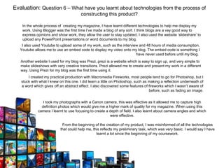 Evaluation: Question 6 – What have you learnt about technologies from the process of
                                       constructing this product?

    In the whole process of creating my magazine, I have learnt different technologies to help me display my
    work. Using Blogger was the first time I’ve made a blog of any sort. I think blogs are a vey good way to
    express opinions and show work, they allow the user to stay updated. I also used the website ‘slideshare’ to
    upload any PowerPoint presentations or word documents to my blog.
    I also used Youtube to upload some of my work, such as the interview and 48 hours of media consumption.
   Youtube allows me to use an embed code to display my video onto my blog. The embed code is something I
                                                                       have never used before until my blog.
   Another website I used for my blog was Prezi, prezi is a website which is easy to sign up, and very simple to
   make slideshows with very creative transitions. Prezi allowed me to create and present my work in a different
   way. Using Prezi for my blog was the first time using it.
       I created my practical production with Macromedia Fireworks, most people tend to go for Photoshop, but I
   stuck with what I knew on this one. I did learn a little on Photoshop, such as making a reflection underneath of
   a word which gives off an abstract effect. I also discovered some features of fireworks which I wasn’t aware of
                                                                                  before, such as fading an image.


                I took my photographs with a Canon camera, this was effective as it allowed me to capture high
               definition photos which would give me a higher mark of quality for my magazine. When using this
             camera I learnt to use focusing to create a depth of field. I also learnt about camera angles and which
                                                         were effective.

                            From the beginning of the creation of my product, I was misinformed of all the technologies
                           that could help me, this reflects my preliminary task, which was very basic. I would say I have
                                                 learnt a lot since the beginning of my coursework.
 