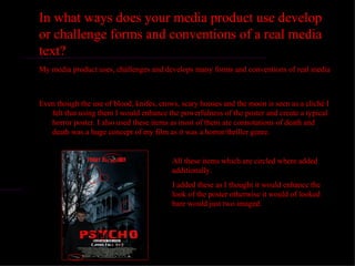 In what ways does your media product use develop
or challenge forms and conventions of a real media
text?
My media product uses, challenges and develops many forms and conventions of real media



Even though the use of blood, knifes, crows, scary houses and the moon is seen as a cliché I
   felt that using them I would enhance the powerfulness of the poster and create a typical
   horror poster. I also used these items as most of them are connotations of death and
   death was a huge concept of my film as it was a horror/thriller genre.


                                          All these items which are circled where added
                                          additionally.
                                          I added these as I thought it would enhance the
                                          look of the poster otherwise it would of looked
                                          bare would just two imaged.
 