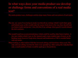 In what ways does your media product use develop
or challenge forms and conventions of a real media
text?
My media product uses, challenges and develops many forms and conventions of real media



The mis -en- scene I was trying to create was that all my settings which I used where quiet
    and looked scary as this would make the scenes look more to the way they should look
    in a horror trailer and poster. I also felt that if my settings where good it would enhance
    the shot scariness.

The sound I used was a conventional piece which could be used by other horror trailers. A
    few new trailers which I saw on the internet used o more modern type of music as the
    backing music however I kept mine classical and traditional as I felt it sounded better
    with my trailer.
When looking at other trailers I felt that not much editing and transitions where used. The
    only relevant editing was that the shots were speeded up. After seeing this I decided that
    only a small number of shots would be sped up or slowed down.
 