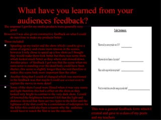 What have you learned from your
           audiences feedback?
The response I got for my media products were generally very
    good.
However I was also given constructive feedback on what I could
    do next time to make my products better.
These included:
 Speeding up my trailer and the shots which i used to give a
    sense of urgency and create more tension in the scenes,
    however I only chose to speed up a few shots as I thought
    they would make them look better but there was some shots
    which looked much better as they where and slowed down.
    Another piece of feedback I got was that the scene when my
    main actor is standing over the dead body could have been
    shorter, this scene is slightly longer then the rest therefore it
    makes this scene look more important then the other.
 Another thing that I could of changed which was mentioned
    in the feedback was that maybe I could use a voice over to
    explain the movie in more detail.
 Some of the shots I used were filmed when it was very sunny
    and light therefore this had a effect on the shots as they
    looked very bright in contrast to the very dark shots. I could
    of lowered the brightness however I felt that the light and
    darkness showed that there are two types to the killer and the
    lightness of the shot could be a connotation of redemption for
    the killer this could also been a reason why the audience           This was a general feedback form which I
    would have to watch the film to see the outcome.
                                                                        created and gave to a class of my peers
                                                                        and my teachers
 