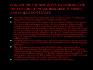 HOW DID YOU USE NEW MEDIA TECHNOLOGIES IN
THE CONSTRUCTION AND RESEARCH, PLANNING
AND EVALUATION STAGES.
   In all stages of my production of my media work I used various types of technologies,
    ranging from adobe Photoshop, Imovies, blogger and slideshare.
   All these software's helped in the creation of my texts. I used Photoshop for the creation
    of my poster and the film magazine this was the best software's as it meant I could
    manipulate the pictures I took to my preference. Whilst using this software we had a
    Photoshop workshop with a person that is a professional at using Photoshop. He showed
    me how to perfectly cut out a image from a background. He also showed us how to make
    the image look more natural by adding hair. Another skill I learned using the technology
    was using the cloning tool this helped me as the initial picture of my background was
    very small so therefore I had to use this tool to clone the sky and make the image bigger
    and better quality.
   I used Imovies to create my trailer using I movies was very helpful as it would allow me
    to edit, crop the size, add text and audio to my trailer which was all essential in making a
    good trailer.
   After all my coursework was completed I decided to add my presentation which
    included all my research and planning( which was created on Powerpoint), my trailer,
    poster and front cover to blogger. I decided to use blogger to showcase my work to other
    people so they could view it and give me feedback, this also made it more easier for
    other people to view my work. Before adding the contents to my blog I had to convert all
    my slides using slideshare so it would be compatible with blogger.
   Adding my trailer to my blog I scribd so it was compatible with blogger.
 