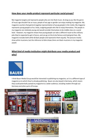 How does your media product represent particular social groups?

My magazine targets and represents people who are into Rock music. As long as you like the genre
of music age shouldn’t be an issue, people of any age or gender can enjoy reading my magazine. My
magazine counters that general negative representation of young people in the media. My magazine
represents young people as fun, lively, outgoing people who like to enjoy themselves. The people in
my magazine are relatively young and would consider themselves to be middle class on a social
level. However, my magazine shows how young people can take a different route to the ordinary
jobs they’re expected to get in future, and can go on the to be famous and lead great lives. My
magazine includes both white & black people and represents them equally. The pictures mostly
show white musicians, but the reference to Kele shows there are black musicians in my magazine
aswell.



What kind of media institution might distribute your media product and
why?




I think Bauer Media Group would be interested in publishing my magazine, as it is a different type of
magazine as to which they’re already publishing. Bauer are also based in Germany, which means
they could potentially spread my magazine to a wider audience, including readers through out
Germany and other parts of Europe.
 