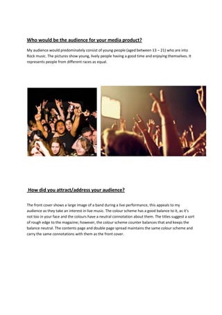 Who would be the audience for your media product?
My audience would predominately consist of young people (aged between 13 – 21) who are into
Rock music. The pictures show young, lively people having a good time and enjoying themselves. It
represents people from different races as equal.




How did you attract/address your audience?

The front cover shows a large image of a band during a live performance, this appeals to my
audience as they take an interest in live music. The colour scheme has a good balance to it, as it’s
not too in your face and the colours have a neutral connotation about them. The titles suggest a sort
of rough edge to the magazine; however, the colour scheme counter balances that and keeps the
balance neutral. The contents page and double page spread maintains the same colour scheme and
carry the same connotations with them as the front cover.
 