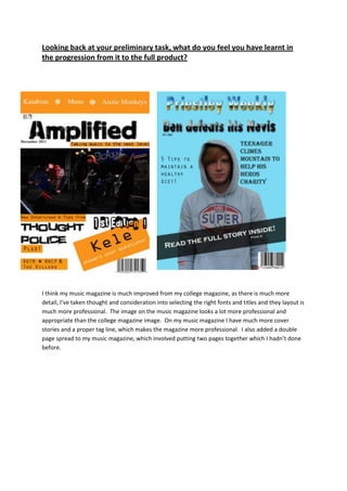 Looking back at your preliminary task, what do you feel you have learnt in
the progression from it to the full product?




I think my music magazine is much improved from my college magazine, as there is much more
detail, I’ve taken thought and consideration into selecting the right fonts and titles and they layout is
much more professional. The image on the music magazine looks a lot more professional and
appropriate than the college magazine image. On my music magazine I have much more cover
stories and a proper tag line, which makes the magazine more professional. I also added a double
page spread to my music magazine, which involved putting two pages together which I hadn’t done
before.
 