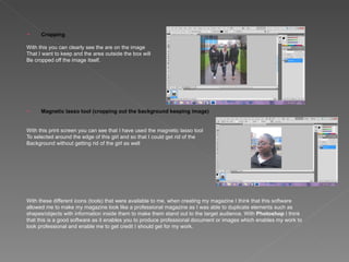      Cropping

With this you can clearly see the are on the image
That I want to keep and the area outside the box will
Be cropped off the image itself.




     Magnetic lasso tool (cropping out the background keeping image)


With this print screen you can see that I have used the magnetic lasso tool
To selected around the edge of this girl and so that I could get rid of the
Background without getting rid of the girl as well




With these different icons (tools) that were available to me, when creating my magazine I think that this software
allowed me to make my magazine look like a professional magazine as I was able to duplicate elements such as
shapes/objects with information inside them to make them stand out to the target audience. With Photoshop I think
that this is a good software as it enables you to produce professional document or images which enables my work to
look professional and enable me to get credit I should get for my work.
 