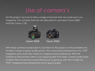 For this project; we had to take a range of pictures that we could use in our
magazine. The cameras that we was allocated to use were Canon 550D,
and the Canon 1100.




                    Canon 550D          Canon 550D

With these camera we decided to use them for this project as they enabled me
To take a range of good quality photo, that would look professional on my ‘POP’
magazine and would also make my magazine look professional. With the
camera as the pictures were in such good quality that when I came to edit some
of them then the pictures would still look just as good so with this it made my
‘POP’ magazine look professional and of good quality.
 