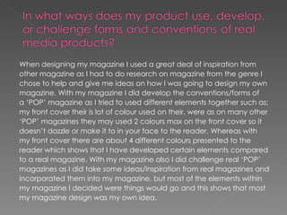 When designing my magazine I used a great deal of inspiration from
other magazine as I had to do research on magazine from the genre I
chose to help and give me ideas on how I was going to design my own
magazine. With my magazine I did develop the conventions/forms of
a ‘POP’ magazine as I tried to used different elements together such as;
my front cover their is lot of colour used on their, were as on many other
‘POP’ magazines they may used 2 colours max on the front cover so it
doesn’t dazzle or make it to in your face to the reader. Whereas with
my front cover there are about 4 different colours presented to the
reader which shows that I have developed certain elements compared
to a real magazine. With my magazine also I did challenge real ‘POP’
magazines as I did take some ideas/inspiration from real magazines and
incorporated them into my magazine, but most of the elements within
my magazine I decided were things would go and this shows that most
my magazine design was my own idea.
 