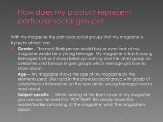 With my magazine the particular social groups that my magazine is
trying to attract are:
 Gender – The most likely person would buy or even look at my
    magazine would be a young teenage. My magazine attracts young
    teenagers to it as it shows latest up-coming and the latest gossip on
    celebrities and famous singers groups which teenage girls love to
    know about.
 Age – My magazine shows the age of my magazine by the
    elements used. Like I said in the previous social group with gossip of
    celebrities on information on the new artists, young teenager love to
    read about.
 Subject specific - When looking at the front cover of my magazine
    you can see the bold title ‘POP TIME!’ this clearly shows the
    reader/audience looking at the magazine, what the magazine is
    about.
 