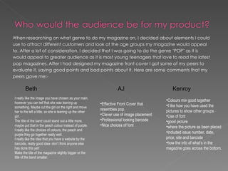 When researching on what genre to do my magazine on, I decided about elements I could
use to attract different customers and look at the age groups my magazine would appeal
to. After a lot of consideration, I decided that I was going to do the genre ‘POP’ as it is
would appeal to greater audience as it is most young teenagers that love to read the latest
pop magazines. After I had designed my magazine front cover I got some of my peers to
evaluate it, saying good points and bad points about it. Here are some comments that my
peers gave me:-

        Beth                                                         AJ                        Kenroy
I really like the image you have chosen as your main,
                                                                                            •Colours mix good together
however you can tell that she was leaning up               •Effective Front Cover that
something. Maybe cut the girl on the right and move                                         •I like how you have used the
                                                           resembles pop.                   pictures to show other groups
her to the left a little, so she is leaning up the other
girl.                                                      •Clever use of image placement   •Use of font
The title of the band could stand out a little more,       •Professional looking barcode    •good picture
maybe put that in the peach colour instead of purple.      •Nice choices of font            •where the picture as been placed
I really like the choices of colours, the peach and
                                                                                            •included issue number, date,
purple they go together really well.
I really like the idea that you have a website by the                                       price, site and barcode
barcode, really good idea- don’t think anyone else                                          •how the info of what’s in the
has done this yet!                                                                          magazine goes across the bottom.
Make the title of the magazine slightly bigger or the
title of the band smaller.
 