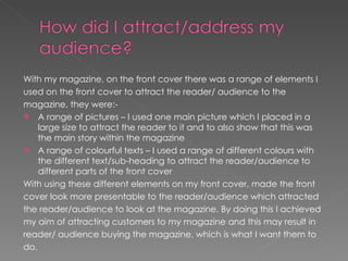 With my magazine, on the front cover there was a range of elements I
used on the front cover to attract the reader/ audience to the
magazine, they were:-
 A range of pictures – I used one main picture which I placed in a
    large size to attract the reader to it and to also show that this was
    the main story within the magazine
 A range of colourful texts – I used a range of different colours with
    the different text/sub-heading to attract the reader/audience to
    different parts of the front cover
With using these different elements on my front cover, made the front
cover look more presentable to the reader/audience which attracted
the reader/audience to look at the magazine. By doing this I achieved
my aim of attracting customers to my magazine and this may result in
reader/ audience buying the magazine, which is what I want them to
do.
 