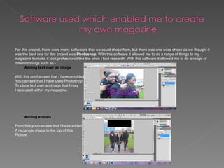 For this project, there were many software's that we could chose from, but there was one were chose as we thought it
was the best one for this project was Photoshop. With this software it allowed me to do a range of things to my
magazine to make it look professional like the ones I had research. With this software it allowed me to do a range of
different things such as:-
      Adding text over an image

With this print screen that I have provided
You can see that I have used Photoshop
To place text over an image that I may
Have used within my magazine.




    Adding shapes

From this you can see that I have added
A rectangle shape to the top of this
Picture.
 