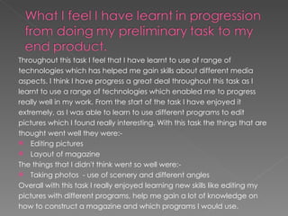 Throughout this task I feel that I have learnt to use of range of
technologies which has helped me gain skills about different media
aspects. I think I have progress a great deal throughout this task as I
learnt to use a range of technologies which enabled me to progress
really well in my work. From the start of the task I have enjoyed it
extremely, as I was able to learn to use different programs to edit
pictures which I found really interesting. With this task the things that are
thought went well they were:-
 Editing pictures
 Layout of magazine
The things that I didn't think went so well were:-
 Taking photos - use of scenery and different angles

Overall with this task I really enjoyed learning new skills like editing my
pictures with different programs, help me gain a lot of knowledge on
how to construct a magazine and which programs I would use.
 