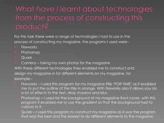 For this task there were a range of technologies I had to use in the
process of constructing my magazine, the programs I used were:-
 Fireworks
 Photoshop
 Quark
 Camera – taking my own photos for the magazine

With these different technologies they enabled me to construct and
design my magazine in for different elements on my magazine, for
example:-
 Fireworks – I used this program for my magazine title ‘POP TIME’ as it enabled
     me to put the outline of the title in orange. With fireworks also it allows you do
     a lot of effects to the text, drop shadow and blur.
 Photoshop – I used for the background of my magazine front cover, with this
     program it enabled me to use the gradient so that the background had to
     colours to it.
 Quark – I used this program to construct my magazine as it was the program
     that was the best and the easiest to do different elements to the magazine.
 