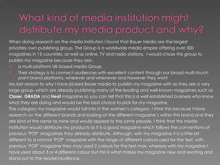When doing research on the media institution I found that Bauer Media are the largest
privately own publishing group. The Group is a worldwide media empire offering over 300
magazines in 15 countries, as well as online, TV and radio stations. I would chose this group to
publish my magazine because they are:-
     a multi-platform UK-based media Group
     Their strategy is to connect audiences with excellent content through our broad multi-touch
      point brand platforms, wherever and whenever and however they want
My last reason to why I have picked Bauer media to publish my magazine with as they are a very
large group, which are already publishing many of the leading and well known magazines such as
Closer, GRAZIA and Heat magazine so you can tell that this is a well established business who know
what they are doing and would be the best choice to pick for my magazine.
The category my magazine would fall into in the women’s category, I think this because I have
research on the different brands and looking at the different magazine’s within this brand and they
are kind of the same as mine and would appeal to the same people. I think that this media
institution would distribute my products as it is a good magazine which follows the conventions of
previous ‘POP’ Magazines they already distribute. Although, with my magazine it is a little bit
different to a normal ‘POP’ magazine with the range of different colours used for the text, with
previous ‘POP’ magazine they may used 2 colours for the text max, whereas with my magazine I
have used about 3 or 4 different colour but this is what makes my magazine new and exciting and
stand out to the reader/audience.
 
