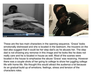 These are the two main characters in the opening sequence. ‘Grace’ looks
emotionally distressed and she is located in the bedroom, the trousers on the
bed also suggest that it could be her step dad’s as he abuses her. The step
dad is not showing any remorse in this image and he looks like he does not
really care and he is located in house as well. Most of the scenes were
located in the house to emphasise the abuse ‘Grace’ was receiving. However
there was a couple shots of her going to college to show her juggling college
life with home life. We thought this would attract the audience a lot because
its an gradual build up of emotions, feelings, stress and tension of the
characters roles.
 