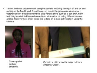 •   I learnt the basic procedures of using the camera including turning it off and on and
    putting on the fixed tripod. Even though my role in the group was as an actor I
    watched one of the group members take various shots such as a pan shot. From
    watching her do this I learned some basic information on using different camera
    angles. However next time I would like to take on a more active role in using the
    camera.




      Close up shot                        Zoom in shot to show the major outcome
      to show                              affecting ‘Grace’.
      emotions.
 