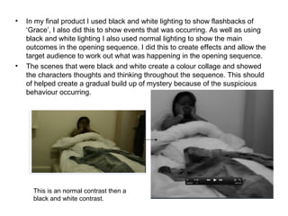 •   In my final product I used black and white lighting to show flashbacks of
    ‘Grace’, I also did this to show events that was occurring. As well as using
    black and white lighting I also used normal lighting to show the main
    outcomes in the opening sequence. I did this to create effects and allow the
    target audience to work out what was happening in the opening sequence.
•   The scenes that were black and white create a colour collage and showed
    the characters thoughts and thinking throughout the sequence. This should
    of helped create a gradual build up of mystery because of the suspicious
    behaviour occurring.




      This is an normal contrast then a
      black and white contrast.
 