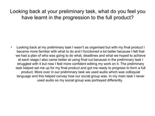 Looking back at your preliminary task, what do you feel you
     have learnt in the progression to the full product?




•    Looking back at my preliminary task I wasn’t as organised but with my final product I
     became more familiar with what to do and I functioned a lot better because I felt that
    we had a plan of who was going to do what, deadlines and what we hoped to achieve
      at each stage.I also came better at using final cut because in the preliminary task I
     struggled with it but now I feel more confident editing my work on it. The preliminary
    task helped set me up for my final product and got me ready to progress to form a full
        product. More over in our preliminary task we used audio which was colloquial
     language and this helped convey how our social group was. In my main task I never
                  used audio so my social group was portrayed differently.
 