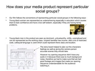 How does your media product represent particular
                social groups?
•   Our film follows the conventions of representing particular social groups in the following ways:
•   Young black women are represented as underachieving especially in education which causes
    them to lack confidence and have a low self esteem, especially if they are having family
    problems.




•   Young black men in the product are seen as dominant, untrustworthy, shifty, unemployed and
    can be represented as the working class. Unpaid/ benefits/ law income. Also a lot of restricted
    code, colloquial language is used which could represent there class and location.

                                          The story board helped to plan out the characters
                                          feelings as well as giving the camera person
                                          accurate scenes they should take.
                                          However my opening sequence didn’t have any
                                          audio in it because there was to much background
                                          noise, therefore we had to make sure that we had
                                          good footage and images that made our opening
                                          sequence understandable for the audience
                                          watching it.
 