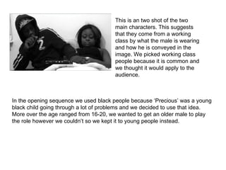 This is an two shot of the two
                                       main characters. This suggests
                                       that they come from a working
                                       class by what the male is wearing
                                       and how he is conveyed in the
                                       image. We picked working class
                                       people because it is common and
                                       we thought it would apply to the
                                       audience.



In the opening sequence we used black people because ‘Precious’ was a young
black child going through a lot of problems and we decided to use that idea.
More over the age ranged from 16-20, we wanted to get an older male to play
the role however we couldn’t so we kept it to young people instead.
 