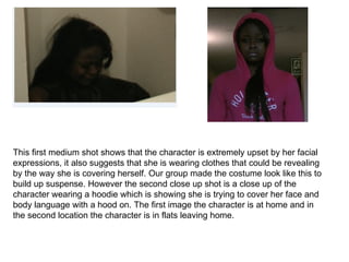 This first medium shot shows that the character is extremely upset by her facial
expressions, it also suggests that she is wearing clothes that could be revealing
by the way she is covering herself. Our group made the costume look like this to
build up suspense. However the second close up shot is a close up of the
character wearing a hoodie which is showing she is trying to cover her face and
body language with a hood on. The first image the character is at home and in
the second location the character is in flats leaving home.
 
