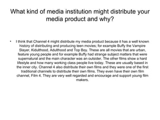 What kind of media institution might distribute your
             media product and why?


•   I think that Channel 4 might distribute my media product because it has a well known
         history of distributing and producing teen movies; for example Buffy the Vampire
        Slayer, Kidulthood, Adulthood and Top Boy. These are all movies that are urban,
       feature young people and for example Buffy had strange subject matters that were
       supernatural and the main character was an outsider. The other films show a hard
      lifestyle and how many working class people live today. These are usually based in
     the inner city. Channel 4 also distribute their own films and they were one of the first
          traditional channels to distribute their own films. They even have their own film
     channel, Film 4. They are very well regarded and encourage and support young film
                                                makers.
 