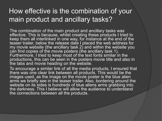 How effective is the combination of your
main product and ancillary tasks?
The combination of the main product and ancillary tasks was
effective. This is because, whilst creating these products I tried to
keep them all interlinked in one way, for instance at the end of the
teaser trailer, below the release date I placed the web address for
my movie website (the ancillary task 2) and within the website you
can find copies of the movie posters (the ancillary task 1).
Furthermore, I tried to keep most of the text fonts similar in the
productions, this can be seen in the posters movie title and also in
the tabs and movie heading on the website.
To encourage a similar link of all the media products, I ensured that
there was one clear link between all products. This would be the
images used, as the image on the movie poster is the blue alien
arms we briefly see in the teaser trailer. Also, bordering around the
website on its sides is hundreds of blue aliens arms grabbing into
the darkness. This I believe will allow the audience to understand
the connections between all the products.
 