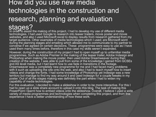 How did you use new media
technologies in the construction and
research, planning and evaluation
stages?the making of this project, I had to develop my use of different media
In order to assist
technologies. I had used Google to research into teaser trailers, movie poster and movie
websites, and also I used Microsoft excel to display results from research gathered from my
target audience. Other examples of media technologies which I used; are Microsoft word
during the planning stages and emailing which allowed me to communicate to my partner to
converse if we agreed on certain decisions. These programmes were easy to use as I have
used them many times before, therefore in this case my skills weren’t expanded.
However, during the construction of my project I had to open myself up to unfamiliar media
programmes. Such as Adobe Premier in the making of the teaser trailer, Adobe Indesign and
Photoshop when making the movie poster, then used Adobe Dreamweaver during then
creation of the website. I was able to pull from some of the knowledge I gained from GCSEs
and AS level media, but I had learnt how to use fade in transitions in the footage.
Dreamweaver was a completely new programme for me and I had faced many problems
with it such as uploading the site onto the web, and also I had to teach myself how to insert
videos and change the fonts. I had some knowledge of Photoshop yet Indesign was a new
territory but manage to find my way around it and used Indesign for a couple tweaks in my
poster. Out of all the stages making was definitely the part where I had to widen my
capability of media technologies.
For this evaluation, I decided to make a slideshow in order to be more interactive. For this I
had to open up a slide share account to upload it onto this blog. The task of making this
PowerPoint I learnt how to embed videos onto the slideshow. Overall, I believe I used a wide
variety of media programmes and technologies when completing this project, and from this
experience I have a better understanding of how these work.
 