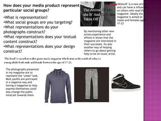 ‘Misha B’ is a new artist
How does your media product represent                                   and can have a influence
particular social groups?                                               on others who read the
                                                                        magazine. Ideally the
•What is representation?                                                magazine is aimed at
                                                                        males and females aged
•What social groups are you targeting?                                  17-23
•What representations do your
photographs construct?                    By mentioning other new
                                          artists experience and
•What representations does your textual   efforts it shows that the
content construct?                        magazine are interested in
                                          their successes. Its also
•What representations does your design    another way of helping
construct?                                others to go about getting
                                          help to be an music artist.




 The photographs presented
 in my magazine are to
 represent the ‘urban’ look.
 Most youths are portrayed
 in a negative way and
 having a magazine to help
 express themselves could
 also change the public
 mind set towards them.
 
