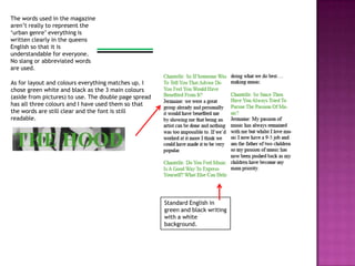The words used in the magazine
aren’t really to represent the
‘urban genre’ everything is
written clearly in the queens
English so that it is
understandable for everyone.
No slang or abbreviated words
are used.

As for layout and colours everything matches up. I
chose green white and black as the 3 main colours
(aside from pictures) to use. The double page spread
has all three colours and I have used them so that
the words are still clear and the font is still
readable.




                                                       Standard English in
                                                       green and black writing
                                                       with a white
                                                       background.
 