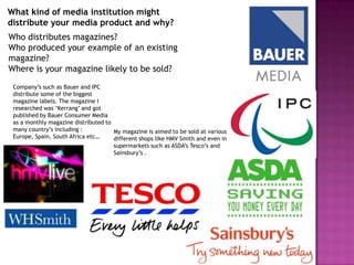 What kind of media institution might
distribute your media product and why?
Who distributes magazines?
Who produced your example of an existing
magazine?
Where is your magazine likely to be sold?
 Company’s such as Bauer and IPC
 distribute some of the biggest
 magazine labels. The magazine I
 researched was ‘Kerrang’ and got
 published by Bauer Consumer Media
 as a monthly magazine distributed to
 many country’s including :           My magazine is aimed to be sold at various
 Europe, Spain, South Africa etc…     different shops like HMV Smith and even in
                                      supermarkets such as ASDA’s Tesco’s and
                                      Sainsbury’s .
 