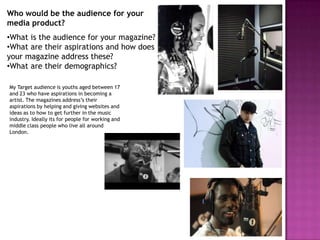 Who would be the audience for your
media product?
•What is the audience for your magazine?
•What are their aspirations and how does
your magazine address these?
•What are their demographics?

My Target audience is youths aged between 17
and 23 who have aspirations in becoming a
artist. The magazines address’s their
aspirations by helping and giving websites and
ideas as to how to get further in the music
industry. Ideally its for people for working and
middle class people who live all around
London.
 