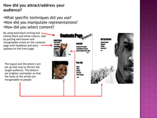 How did you attract/address your
audience?
•What specific techniques did you use?
•How did you manipulate representations?
•How did you select content?
By using bold black writing and
mainly black and white colours. Also
by putting well known and
recognisable artists on the contents
page with headlines and story
updates on the front page.




 The layout and the photo’s are
 set up that way to attract the
 target audience. The photo’s
 are brighter and bolder so that
 the faces of the artists are
 recognisable to people.
 