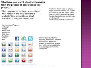 What have you learnt about technologies
from the process of constructing this
product?                                              I’ve learnt that in order to get your
What ranges of technologies are available?            target audiences interest you have to
                                                      put things up that will attract there
What hardware and what software is                    interest. Bright colours recognisable
available? How accessible are they?                   faces and a good layout is what helps
How difficult/easy are they to use?                   create a good
                                                      construction/product/advertisment.


Hardware's and Programs :
 In Design
Google
Photo Shop
Word press
Slide share
Facebook
Twitter                                 Online websites and online
Msn                                     bookings, also contact address’s
                                        and numbers. Which are
                                        straightforward to use because
                                        they put there contact details
                                        in a visable place where its
                                        unmissable.
 